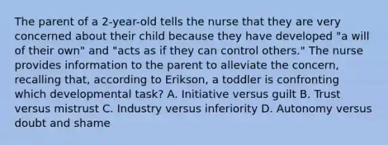 The parent of a 2-year-old tells the nurse that they are very concerned about their child because they have developed "a will of their own" and "acts as if they can control others." The nurse provides information to the parent to alleviate the concern, recalling that, according to Erikson, a toddler is confronting which developmental task? A. Initiative versus guilt B. Trust versus mistrust C. Industry versus inferiority D. Autonomy versus doubt and shame