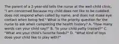 The parent of a 2-year-old tells the nurse at the well-child clinic, "I am concerned because my child does not like to be cuddled, does not respond when called by name, and does not make eye contact when being fed." What is the priority question for the nurse to ask when completing the health history? A. "How many words can your child say?" B. "Is your child potty trained?" C. "What are your child's favorite foods?" D. "What kind of toys does your child like to play with?"