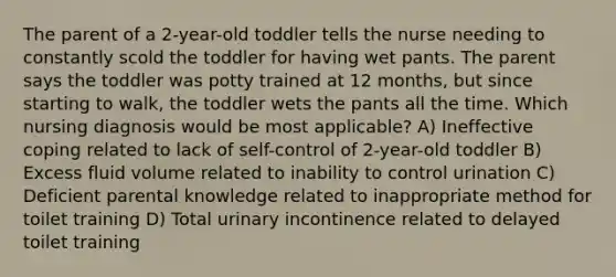 The parent of a 2-year-old toddler tells the nurse needing to constantly scold the toddler for having wet pants. The parent says the toddler was potty trained at 12 months, but since starting to walk, the toddler wets the pants all the time. Which nursing diagnosis would be most applicable? A) Ineffective coping related to lack of self-control of 2-year-old toddler B) Excess fluid volume related to inability to control urination C) Deficient parental knowledge related to inappropriate method for toilet training D) Total urinary incontinence related to delayed toilet training