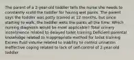 The parent of a 2-year-old toddler tells the nurse she needs to constantly scold the toddler for having wet pants. The parent says the toddler was potty trained at 12 months, but since starting to walk, the toddler wets the pants all the time. Which nursing diagnosis would be most applicable? Total urinary incontinence related to delayed toilet training Deficient parental knowledge related to inappropriate method for toilet training Excess fluid volume related to inability to control urination Ineffective coping related to lack of self-control of 2-year-old toddler