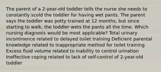 The parent of a 2-year-old toddler tells the nurse she needs to constantly scold the toddler for having wet pants. The parent says the toddler was potty trained at 12 months, but since starting to walk, the toddler wets the pants all the time. Which nursing diagnosis would be most applicable? Total urinary incontinence related to delayed toilet training Deficient parental knowledge related to inappropriate method for toilet training Excess fluid volume related to inability to control urination Ineffective coping related to lack of self-control of 2-year-old toddler