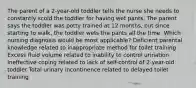 The parent of a 2-year-old toddler tells the nurse she needs to constantly scold the toddler for having wet pants. The parent says the toddler was potty trained at 12 months, but since starting to walk, the toddler wets the pants all the time. Which nursing diagnosis would be most applicable? Deficient parental knowledge related to inappropriate method for toilet training Excess fluid volume related to inability to control urination Ineffective coping related to lack of self-control of 2-year-old toddler Total urinary incontinence related to delayed toilet training