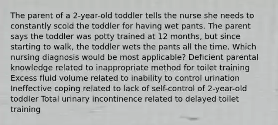 The parent of a 2-year-old toddler tells the nurse she needs to constantly scold the toddler for having wet pants. The parent says the toddler was potty trained at 12 months, but since starting to walk, the toddler wets the pants all the time. Which nursing diagnosis would be most applicable? Deficient parental knowledge related to inappropriate method for toilet training Excess fluid volume related to inability to control urination Ineffective coping related to lack of self-control of 2-year-old toddler Total urinary incontinence related to delayed toilet training