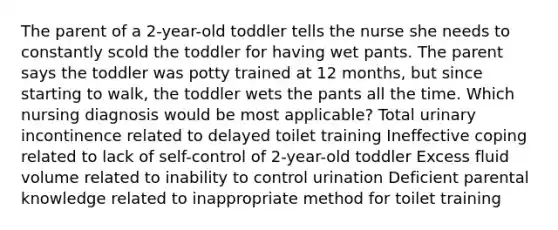 The parent of a 2-year-old toddler tells the nurse she needs to constantly scold the toddler for having wet pants. The parent says the toddler was potty trained at 12 months, but since starting to walk, the toddler wets the pants all the time. Which nursing diagnosis would be most applicable? Total urinary incontinence related to delayed toilet training Ineffective coping related to lack of self-control of 2-year-old toddler Excess fluid volume related to inability to control urination Deficient parental knowledge related to inappropriate method for toilet training