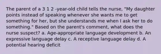 The parent of a 3 1 2 -year-old child tells the nurse, "My daughter points instead of speaking whenever she wants me to get something for her, but she understands me when I ask her to do something." Based on the parent's comment, what does the nurse suspect? a. Age-appropriate language development b. An expressive language delay c. A receptive language delay d. A potential hearing deficit