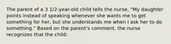 The parent of a 3 1/2-year-old child tells the nurse, "My daughter points instead of speaking whenever she wants me to get something for her, but she understands me when I ask her to do something." Based on the parent's comment, the nurse recognizes that the child: