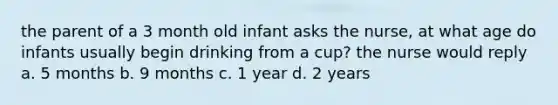 the parent of a 3 month old infant asks the nurse, at what age do infants usually begin drinking from a cup? the nurse would reply a. 5 months b. 9 months c. 1 year d. 2 years