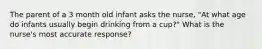 The parent of a 3 month old infant asks the nurse, "At what age do infants usually begin drinking from a cup?" What is the nurse's most accurate response?