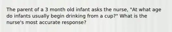 The parent of a 3 month old infant asks the nurse, "At what age do infants usually begin drinking from a cup?" What is the nurse's most accurate response?