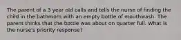 The parent of a 3 year old calls and tells the nurse of finding the child in the bathroom with an empty bottle of mouthwash. The parent thinks that the bottle was about on quarter full. What is the nurse's priority response?