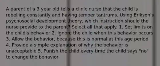 A parent of a 3 year old tells a clinic nurse that the child is rebelling constantly and having temper tantrums. Using Erikson's psychosocial development theory, which instruction should the nurse provide to the parent? Select all that apply. 1. Set limits on the child's behavior 2. Ignore the child when this behavior occurs 3. Allow the behavior, because this is normal at this age period 4. Provide a simple explanation of why the behavior is unacceptable 5. Punish the child every time the child says "no" to change the behavior