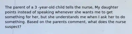 The parent of a 3 -year-old child tells the nurse, My daughter points instead of speaking whenever she wants me to get something for her, but she understands me when I ask her to do something. Based on the parents comment, what does the nurse suspect?