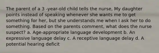 The parent of a 3 -year-old child tells the nurse, My daughter points instead of speaking whenever she wants me to get something for her, but she understands me when I ask her to do something. Based on the parents comment, what does the nurse suspect? a. Age-appropriate language development b. An expressive language delay c. A receptive language delay d. A potential hearing deficit