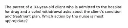 The parent of a 33-year-old client who is admitted to the hospital for drug and alcohol withdrawal asks about the client's condition and treatment plan. Which action by the nurse is most appropriate?