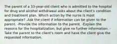 The parent of a 33-year-old client who is admitted to the hospital for drug and alcohol withdrawal asks about the client's condition and treatment plan. Which action by the nurse is most appropriate? -Ask the client if information can be given to the parent. -Provide the information to the parent. -Explain the reasons for the hospitalization, but give no further information. -Take the parent to the client's room and have the client give the requested information.