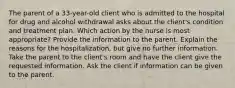 The parent of a 33-year-old client who is admitted to the hospital for drug and alcohol withdrawal asks about the client's condition and treatment plan. Which action by the nurse is most appropriate? Provide the information to the parent. Explain the reasons for the hospitalization, but give no further information. Take the parent to the client's room and have the client give the requested information. Ask the client if information can be given to the parent.