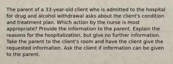 The parent of a 33-year-old client who is admitted to the hospital for drug and alcohol withdrawal asks about the client's condition and treatment plan. Which action by the nurse is most appropriate? Provide the information to the parent. Explain the reasons for the hospitalization, but give no further information. Take the parent to the client's room and have the client give the requested information. Ask the client if information can be given to the parent.