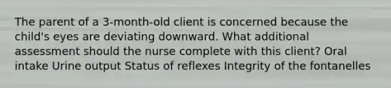 The parent of a 3-month-old client is concerned because the child's eyes are deviating downward. What additional assessment should the nurse complete with this client? Oral intake Urine output Status of reflexes Integrity of the fontanelles