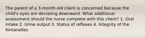 The parent of a 3-month-old client is concerned because the child's eyes are deviating downward. What additional assessment should the nurse complete with this client? 1. Oral intake 2. Urine output 3. Status of reflexes 4. Integrity of the fontanelles