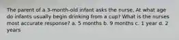 The parent of a 3-month-old infant asks the nurse, At what age do infants usually begin drinking from a cup? What is the nurses most accurate response? a. 5 months b. 9 months c. 1 year d. 2 years