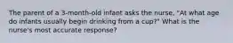 The parent of a 3-month-old infant asks the nurse, "At what age do infants usually begin drinking from a cup?" What is the nurse's most accurate response?