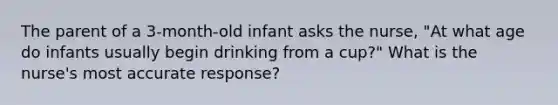 The parent of a 3-month-old infant asks the nurse, "At what age do infants usually begin drinking from a cup?" What is the nurse's most accurate response?