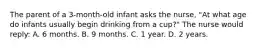 The parent of a 3-month-old infant asks the nurse, "At what age do infants usually begin drinking from a cup?" The nurse would reply: A. 6 months. B. 9 months. C. 1 year. D. 2 years.