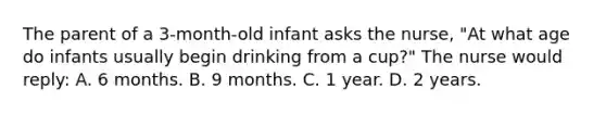 The parent of a 3-month-old infant asks the nurse, "At what age do infants usually begin drinking from a cup?" The nurse would reply: A. 6 months. B. 9 months. C. 1 year. D. 2 years.