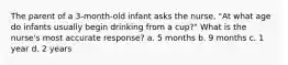 The parent of a 3-month-old infant asks the nurse, "At what age do infants usually begin drinking from a cup?" What is the nurse's most accurate response? a. 5 months b. 9 months c. 1 year d. 2 years