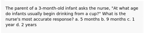 The parent of a 3-month-old infant asks the nurse, "At what age do infants usually begin drinking from a cup?" What is the nurse's most accurate response? a. 5 months b. 9 months c. 1 year d. 2 years