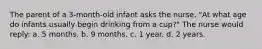 The parent of a 3-month-old infant asks the nurse, "At what age do infants usually begin drinking from a cup?" The nurse would reply: a. 5 months. b. 9 months. c. 1 year. d. 2 years.