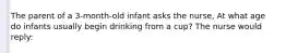 The parent of a 3-month-old infant asks the nurse, At what age do infants usually begin drinking from a cup? The nurse would reply: