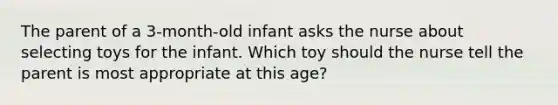 The parent of a 3-month-old infant asks the nurse about selecting toys for the infant. Which toy should the nurse tell the parent is most appropriate at this age?