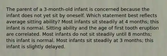 The parent of a 3-month-old infant is concerned because the infant does not yet sit by oneself. Which statement best reflects average sitting ability? Most infants sit steadily at 4 months; this infant is normal. Sitting ability and the age of first tooth eruption are correlated. Most infants do not sit steadily until 8 months; this infant is normal. Most infants sit steadily at 3 months; this infant is slightly delayed.