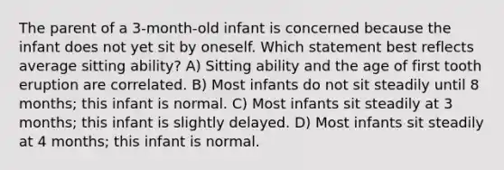 The parent of a 3-month-old infant is concerned because the infant does not yet sit by oneself. Which statement best reflects average sitting ability? A) Sitting ability and the age of first tooth eruption are correlated. B) Most infants do not sit steadily until 8 months; this infant is normal. C) Most infants sit steadily at 3 months; this infant is slightly delayed. D) Most infants sit steadily at 4 months; this infant is normal.