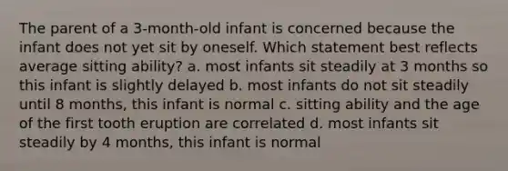 The parent of a 3-month-old infant is concerned because the infant does not yet sit by oneself. Which statement best reflects average sitting ability? a. most infants sit steadily at 3 months so this infant is slightly delayed b. most infants do not sit steadily until 8 months, this infant is normal c. sitting ability and the age of the first tooth eruption are correlated d. most infants sit steadily by 4 months, this infant is normal