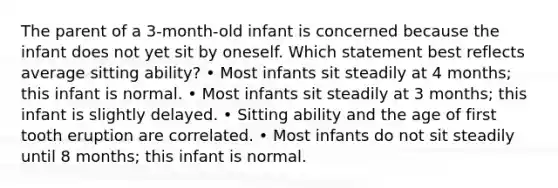 The parent of a 3-month-old infant is concerned because the infant does not yet sit by oneself. Which statement best reflects average sitting ability? • Most infants sit steadily at 4 months; this infant is normal. • Most infants sit steadily at 3 months; this infant is slightly delayed. • Sitting ability and the age of first tooth eruption are correlated. • Most infants do not sit steadily until 8 months; this infant is normal.