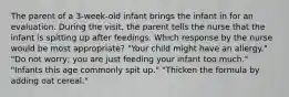 The parent of a 3-week-old infant brings the infant in for an evaluation. During the visit, the parent tells the nurse that the infant is spitting up after feedings. Which response by the nurse would be most appropriate? "Your child might have an allergy." "Do not worry; you are just feeding your infant too much." "Infants this age commonly spit up." "Thicken the formula by adding oat cereal."