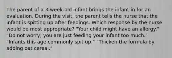 The parent of a 3-week-old infant brings the infant in for an evaluation. During the visit, the parent tells the nurse that the infant is spitting up after feedings. Which response by the nurse would be most appropriate? "Your child might have an allergy." "Do not worry; you are just feeding your infant too much." "Infants this age commonly spit up." "Thicken the formula by adding oat cereal."