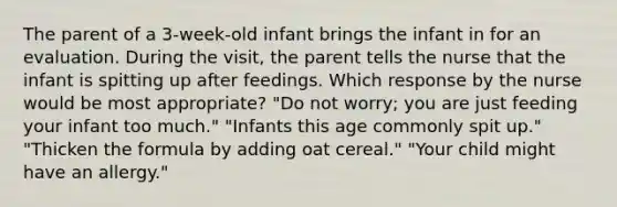 The parent of a 3-week-old infant brings the infant in for an evaluation. During the visit, the parent tells the nurse that the infant is spitting up after feedings. Which response by the nurse would be most appropriate? "Do not worry; you are just feeding your infant too much." "Infants this age commonly spit up." "Thicken the formula by adding oat cereal." "Your child might have an allergy."