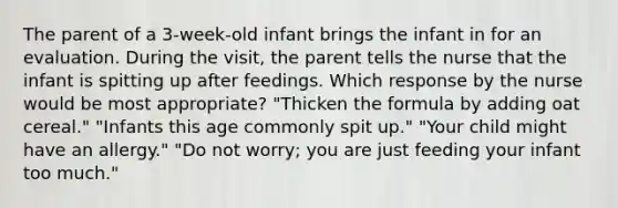 The parent of a 3-week-old infant brings the infant in for an evaluation. During the visit, the parent tells the nurse that the infant is spitting up after feedings. Which response by the nurse would be most appropriate? "Thicken the formula by adding oat cereal." "Infants this age commonly spit up." "Your child might have an allergy." "Do not worry; you are just feeding your infant too much."