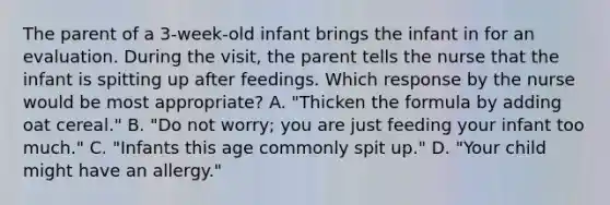 The parent of a 3-week-old infant brings the infant in for an evaluation. During the visit, the parent tells the nurse that the infant is spitting up after feedings. Which response by the nurse would be most appropriate? A. "Thicken the formula by adding oat cereal." B. "Do not worry; you are just feeding your infant too much." C. "Infants this age commonly spit up." D. "Your child might have an allergy."