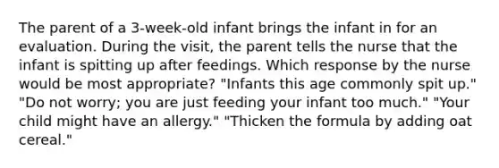 The parent of a 3-week-old infant brings the infant in for an evaluation. During the visit, the parent tells the nurse that the infant is spitting up after feedings. Which response by the nurse would be most appropriate? "Infants this age commonly spit up." "Do not worry; you are just feeding your infant too much." "Your child might have an allergy." "Thicken the formula by adding oat cereal."