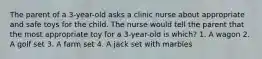 The parent of a 3-year-old asks a clinic nurse about appropriate and safe toys for the child. The nurse would tell the parent that the most appropriate toy for a 3-year-old is which? 1. A wagon 2. A golf set 3. A farm set 4. A jack set with marbles