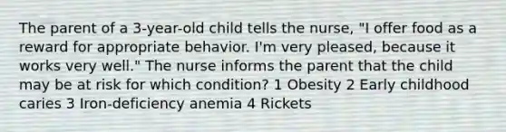 The parent of a 3-year-old child tells the nurse, "I offer food as a reward for appropriate behavior. I'm very pleased, because it works very well." The nurse informs the parent that the child may be at risk for which condition? 1 Obesity 2 Early childhood caries 3 Iron-deficiency anemia 4 Rickets