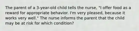 The parent of a 3-year-old child tells the nurse, "I offer food as a reward for appropriate behavior. I'm very pleased, because it works very well." The nurse informs the parent that the child may be at risk for which condition?