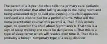 The parent of a 3-year-old child tells the primary care pediatric nurse practitioner that after falling asleep in the living room and being awakened to go to bed one evening, the child appeared confused and disoriented for a period of time. What will the nurse practitioner counsel this parent? a. That if this occurs again, to question the child about nightmares b. That this is a sign of sleep walking and could be dangerous c. That this is a type of sleep terror which will resolve over time D. That this is probably a benign, temporary type of a sleep disorder