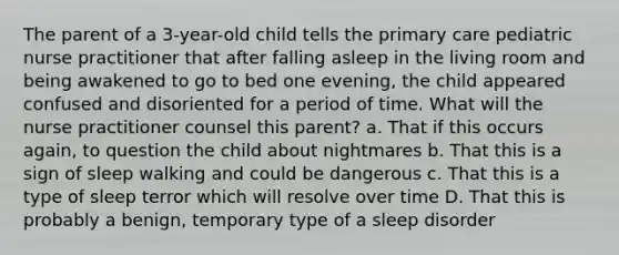 The parent of a 3-year-old child tells the primary care pediatric nurse practitioner that after falling asleep in the living room and being awakened to go to bed one evening, the child appeared confused and disoriented for a period of time. What will the nurse practitioner counsel this parent? a. That if this occurs again, to question the child about nightmares b. That this is a sign of sleep walking and could be dangerous c. That this is a type of sleep terror which will resolve over time D. That this is probably a benign, temporary type of a sleep disorder