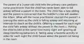 The parent of a 3-year-old child tells the primary care pediatric nurse practitioner that the child has never been able to fall asleep without a parent in the room. The child has a new sibling and the parent is concerned that the toddler's cries will awaken the infant. What will the nurse practitioner counsel the parent? a. Leaving the room as the child is falling asleep and returning at intervals to check on the child b. Offering a reward for each night the child falls asleep without the parent in the room c. Putting the child to bed at the same time every night and ignoring all sleep-interfering behaviors d. Taking away a favorite activity or video for each night the child fusses about the parent not being in the room