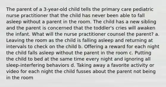 The parent of a 3-year-old child tells the primary care pediatric nurse practitioner that the child has never been able to fall asleep without a parent in the room. The child has a new sibling and the parent is concerned that the toddler's cries will awaken the infant. What will the nurse practitioner counsel the parent? a. Leaving the room as the child is falling asleep and returning at intervals to check on the child b. Offering a reward for each night the child falls asleep without the parent in the room c. Putting the child to bed at the same time every night and ignoring all sleep-interfering behaviors d. Taking away a favorite activity or video for each night the child fusses about the parent not being in the room